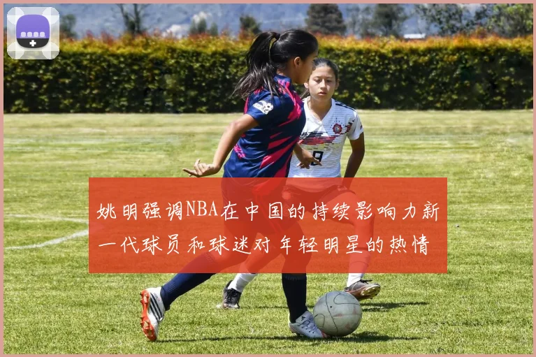 姚明强调NBA在中国的持续影响力新一代球员和球迷对年轻明星的热情不减