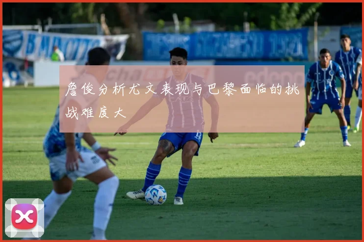詹俊分析尤文表现与巴黎面临的挑战难度大