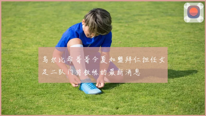 乌尔比希哥哥今夏加盟拜仁担任女足二队门将教练的最新消息