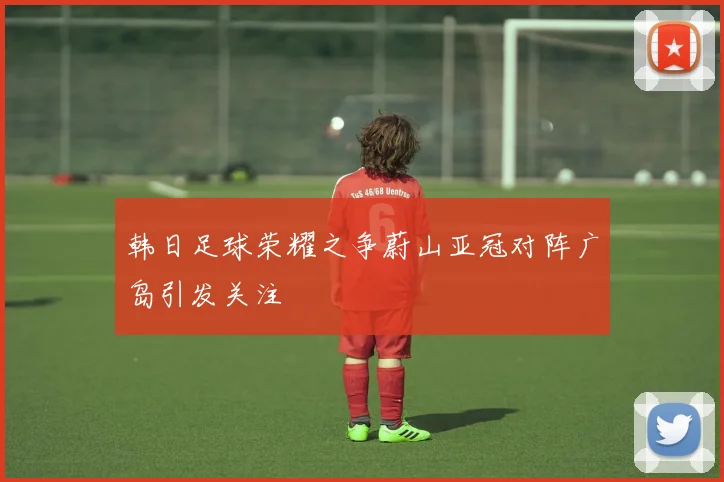 韩日足球荣耀之争蔚山亚冠对阵广岛引发关注