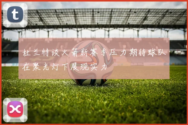 杜兰特谈火箭新赛季压力期待球队在聚光灯下展现实力