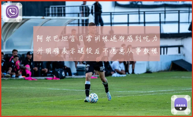 阿尔巴坦言日常训练逐渐感到吃力并明确表示退役后不愿意从事教练工作