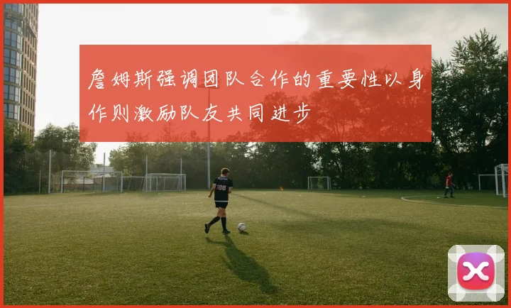 詹姆斯强调团队合作的重要性以身作则激励队友共同进步