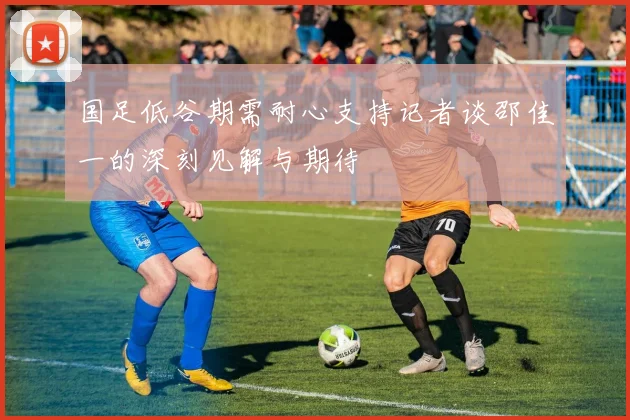国足低谷期需耐心支持记者谈邵佳一的深刻见解与期待