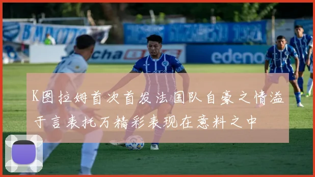 K图拉姆首次首发法国队自豪之情溢于言表托万精彩表现在意料之中