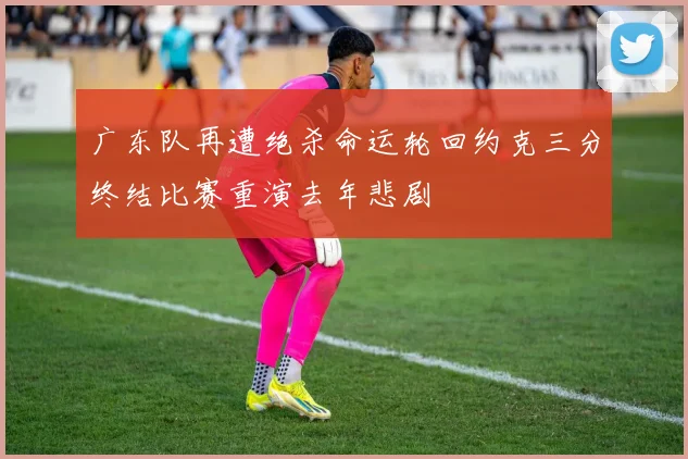 广东队再遭绝杀命运轮回约克三分终结比赛重演去年悲剧