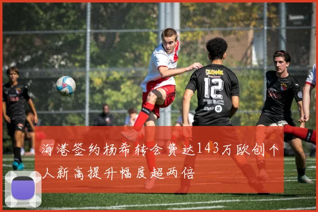 海港签约杨希转会费达143万欧创个人新高提升幅度超两倍