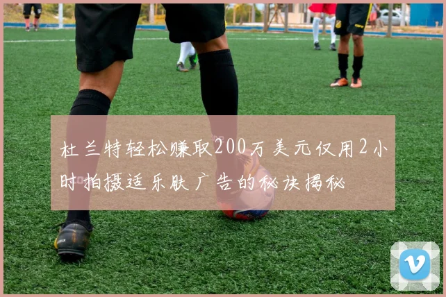 杜兰特轻松赚取200万美元仅用2小时拍摄适乐肤广告的秘诀揭秘