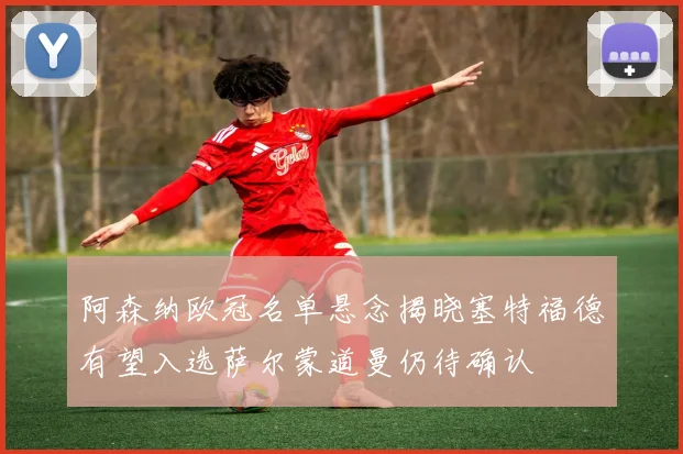 阿森纳欧冠名单悬念揭晓塞特福德有望入选萨尔蒙道曼仍待确认