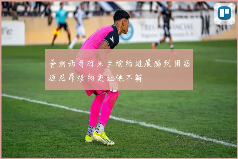 普利西奇对米兰续约进展感到困惑迈尼昂续约更让他不解