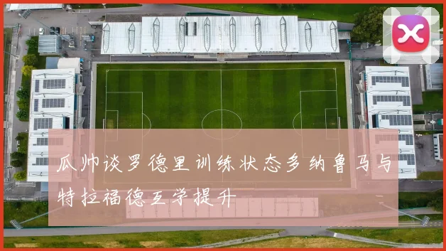 瓜帅谈罗德里训练状态多纳鲁马与特拉福德互学提升