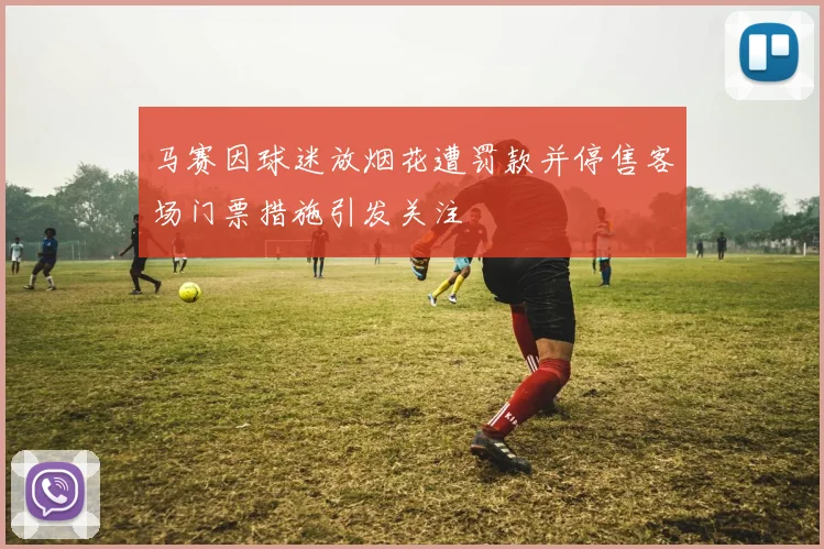 马赛因球迷放烟花遭罚款并停售客场门票措施引发关注