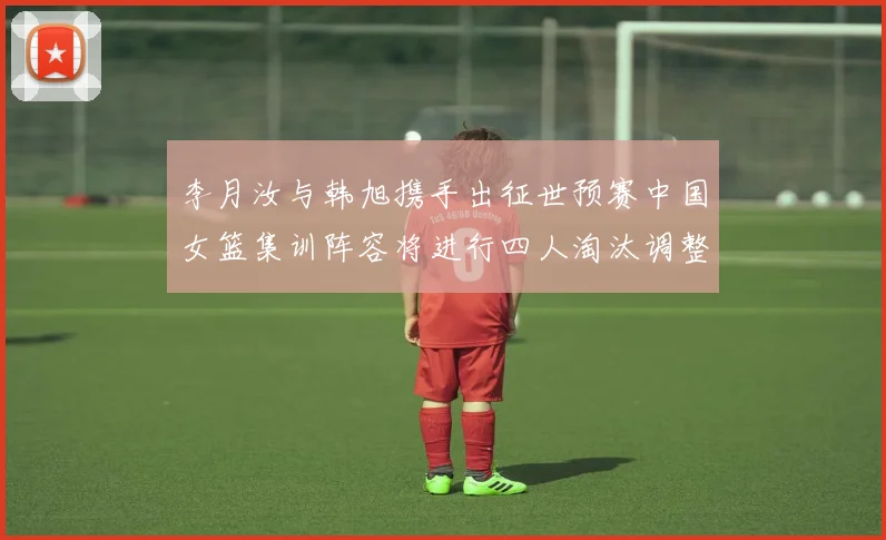 李月汝与韩旭携手出征世预赛中国女篮集训阵容将进行四人淘汰调整