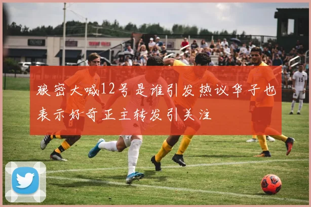 狼密大喊12号是谁引发热议华子也表示好奇正主转发引关注