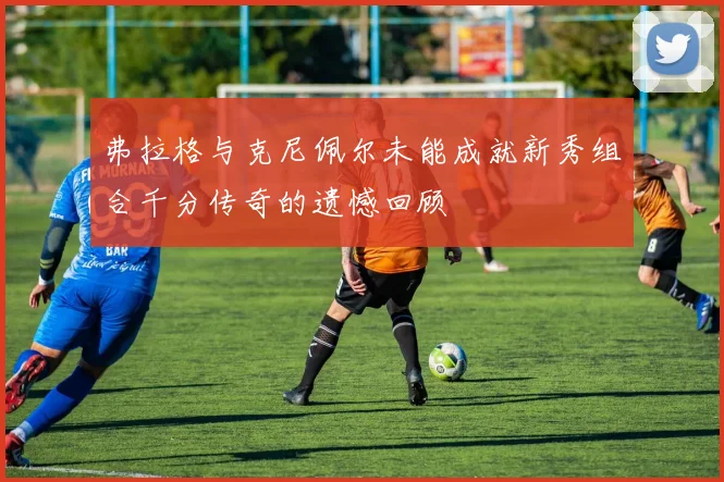 弗拉格与克尼佩尔未能成就新秀组合千分传奇的遗憾回顾