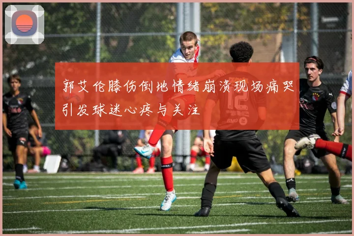 郭艾伦膝伤倒地情绪崩溃现场痛哭引发球迷心疼与关注