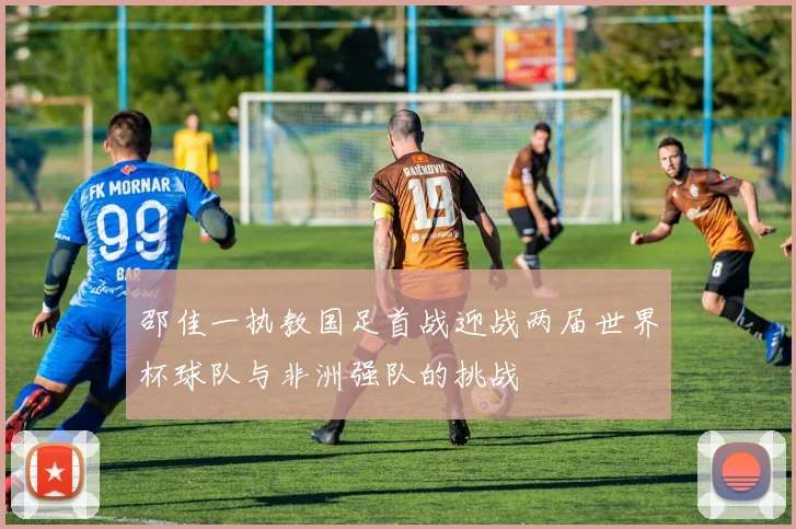 邵佳一执教国足首战迎战两届世界杯球队与非洲强队的挑战
