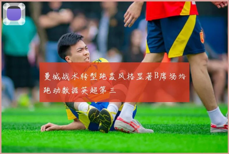 曼城战术转型跑轰风格显著B席场均跑动数据英超第三
