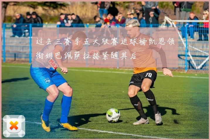 过去三赛季五大联赛进球榜凯恩领衔姆巴佩萨拉赫紧随其后