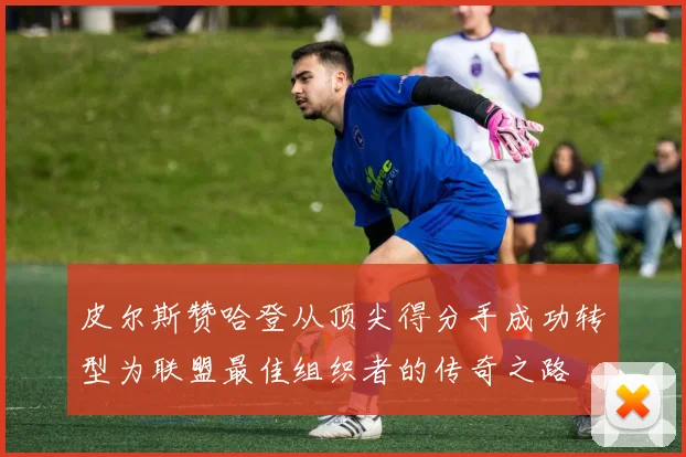 皮尔斯赞哈登从顶尖得分手成功转型为联盟最佳组织者的传奇之路