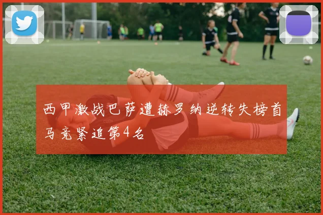 西甲激战巴萨遭赫罗纳逆转失榜首马竞紧追第4名