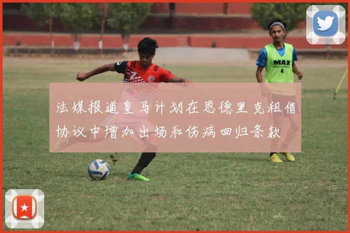 法媒报道皇马计划在恩德里克租借协议中增加出场和伤病回归条款