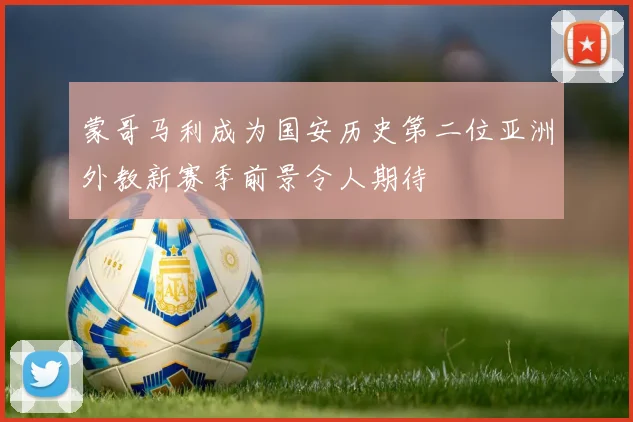 蒙哥马利成为国安历史第二位亚洲外教新赛季前景令人期待
