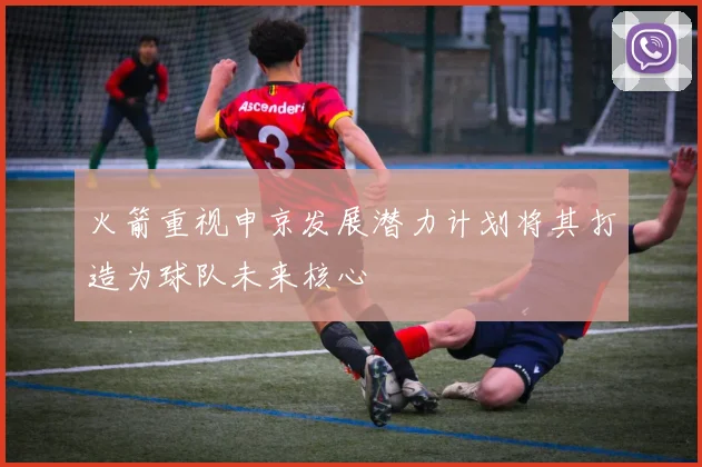 火箭重视申京发展潜力计划将其打造为球队未来核心