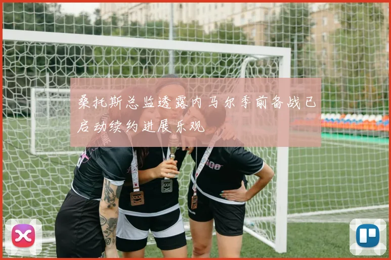 桑托斯总监透露内马尔季前备战已启动续约进展乐观
