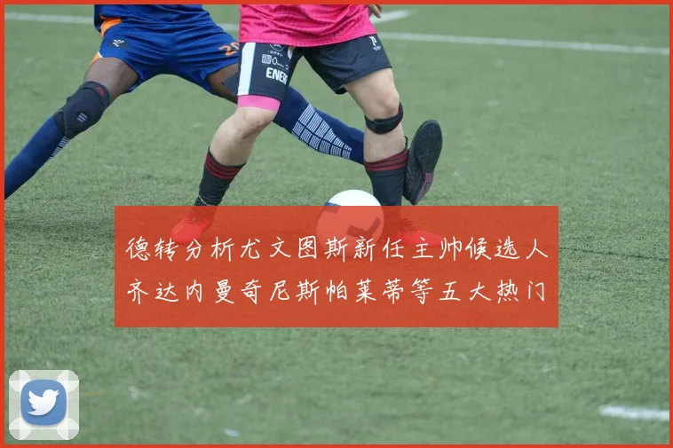 德转分析尤文图斯新任主帅候选人齐达内曼奇尼斯帕莱蒂等五大热门人选
