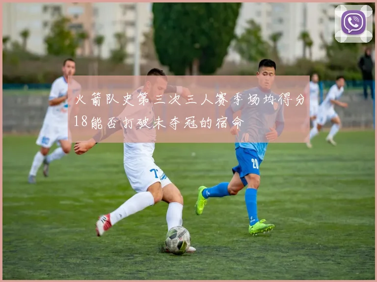 火箭队史第三次三人赛季场均得分18能否打破未夺冠的宿命
