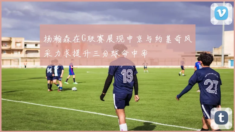 杨瀚森在G联赛展现申京与约基奇风采力求提升三分球命中率