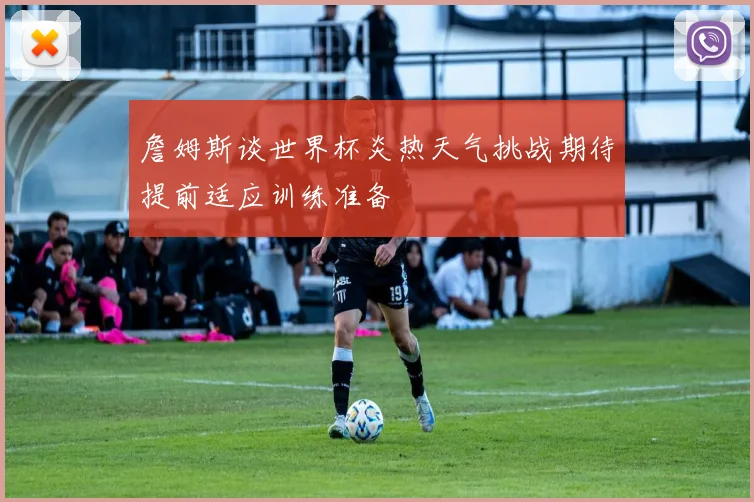 詹姆斯谈世界杯炎热天气挑战期待提前适应训练准备