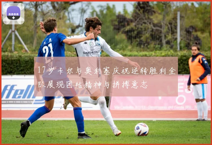 17岁卡尔与奥利塞庆祝逆转胜利全队展现团结精神与拼搏意志
