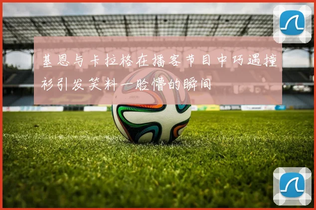 基恩与卡拉格在播客节目中巧遇撞衫引发笑料一脸懵的瞬间