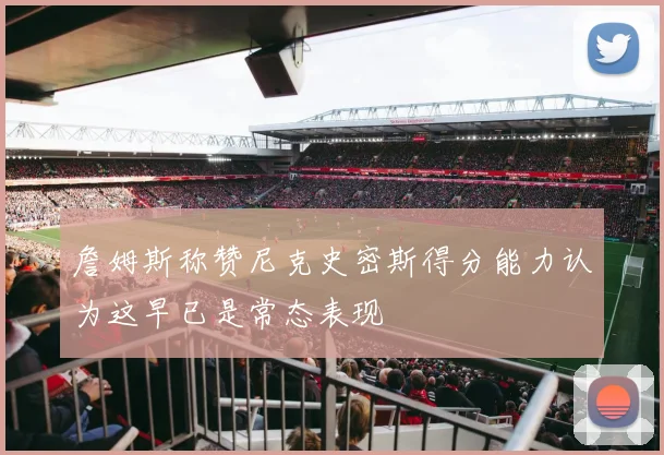 詹姆斯称赞尼克史密斯得分能力认为这早已是常态表现