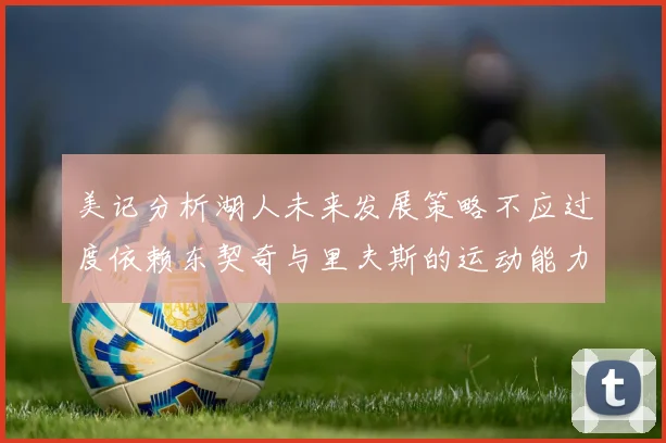 美记分析湖人未来发展策略不应过度依赖东契奇与里夫斯的运动能力不足