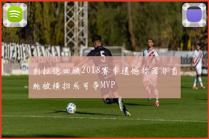 利拉德回顾2018赛季遗憾称若非首轮被横扫或可争MVP