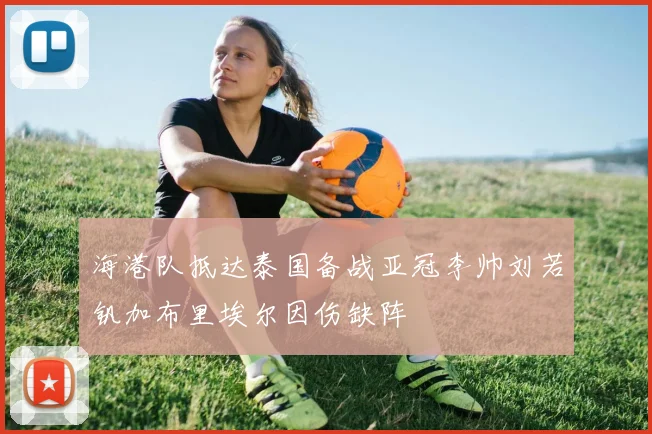 海港队抵达泰国备战亚冠李帅刘若钒加布里埃尔因伤缺阵