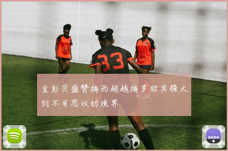 金彭贝盛赞梅西超越梅罗称其强大到不可思议的境界