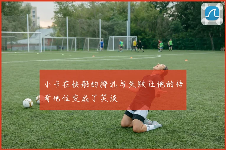 小卡在快船的挣扎与失败让他的传奇地位变成了笑谈