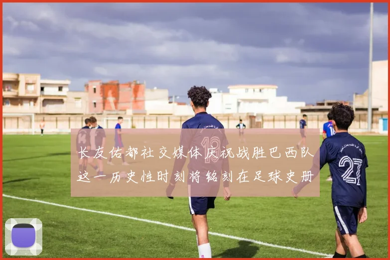 长友佑都社交媒体庆祝战胜巴西队这一历史性时刻将铭刻在足球史册中