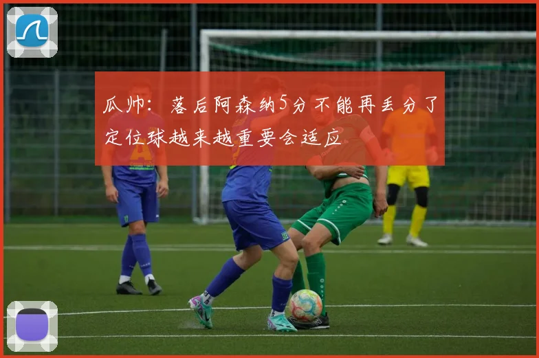 瓜帅：落后阿森纳5分不能再丢分了定位球越来越重要会适应