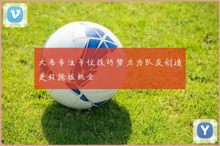 大洛专注卡位技巧努力为队友创造更好抢板机会