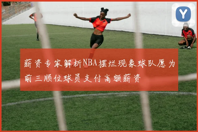 薪资专家解析NBA摆烂现象球队愿为前三顺位球员支付高额薪资