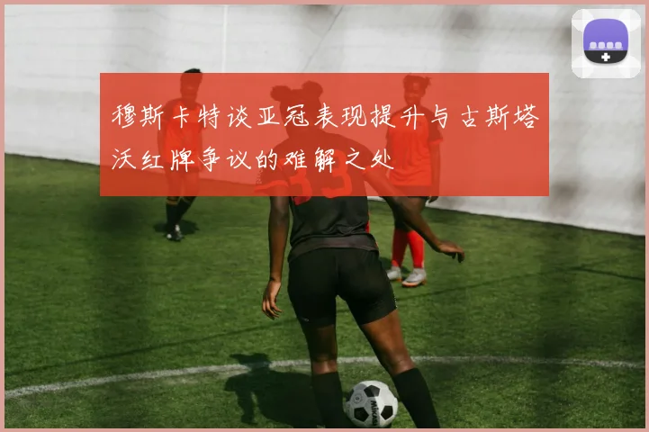 穆斯卡特谈亚冠表现提升与古斯塔沃红牌争议的难解之处