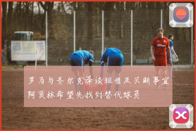 罗马与齐尔克泽谈租借及买断事宜阿莫林希望先找到替代球员