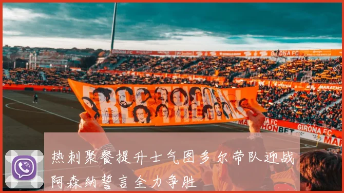 热刺聚餐提升士气图多尔带队迎战阿森纳誓言全力争胜