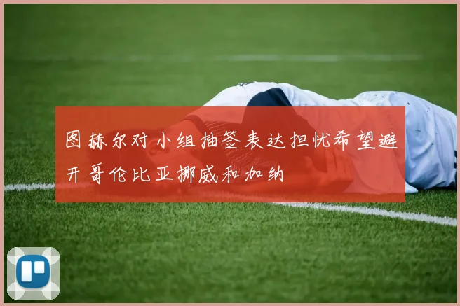 图赫尔对小组抽签表达担忧希望避开哥伦比亚挪威和加纳